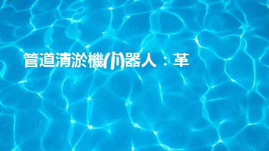 管道清淤機(jī)器人：革新之路，解放城市下水道！
